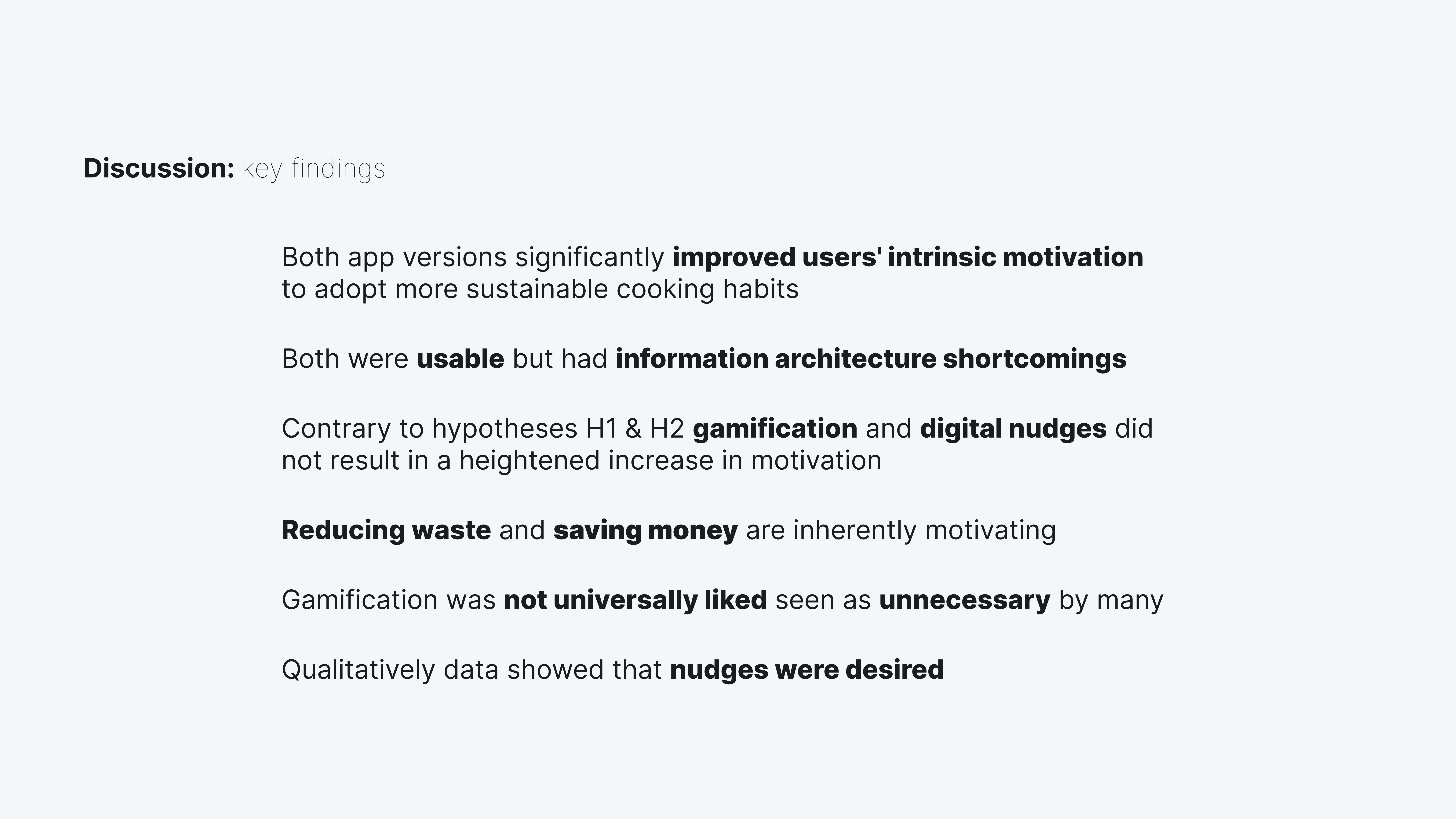 This image shows the key findings of the this study. Both app versions significantly improved users' intrinsic motivation to adopt more sustainable cooking habits. Both were usable but had information architecture shortcomings. Contrary to hypotheses H1 & H2 gamification and digital nudges did not result in a heightened increase in motivation. Reducing waste and saving money are inherently motivating. Gamification was not universally liked seen as unnecessary by many. Nudges were well perceived and liked.