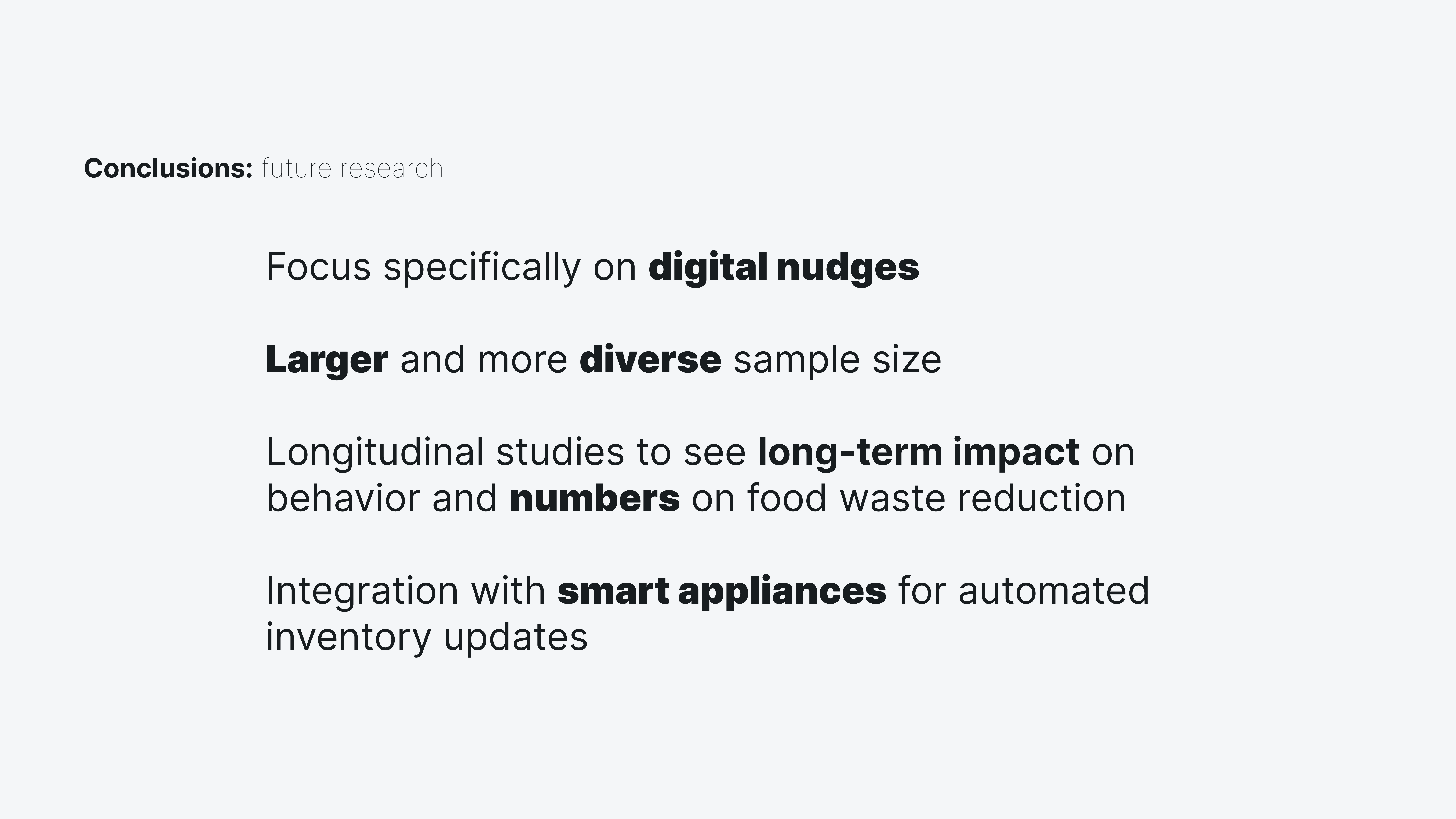 This image shows future research. Focus specifically on digital nudges. Larger and more diverse sample size. Longitudinal studies to see long-term impact on behavior and numbers on food waste reduction. Integration with smart appliances for automated inventory updates.