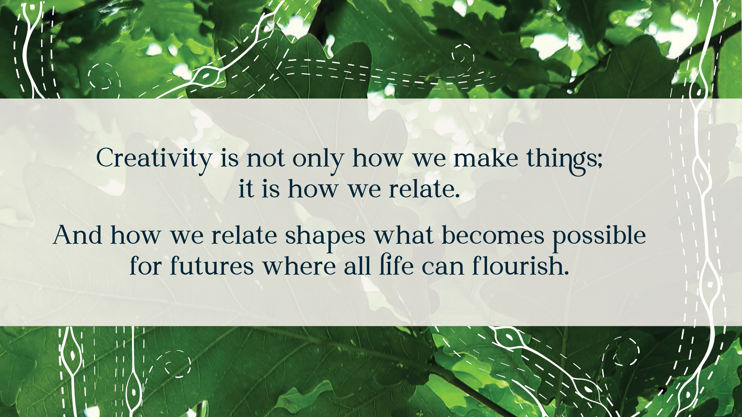 Text layered over an image of oat leaves viewed from beneath on an outreaching branch. The text reads: Creativity is not only how we make things;  it is how we relate. And how we relate shapes what becomes possible for futures where all life can flourish.